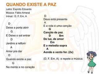 QUANDO EXISTE A PAZ
Letra: Espírito Eduardo
Música: Fábio Amaral
Introd.: D, F, Em, A

D
Deixe a porta abrir
G
E Deixe o sol entrar
D
Jardins a reflorir
A
Amor pra dar
D
Quando existe a paz
G
Na mente e no coração

D
Deus está presente
A
E a vida é uma canção
G
Canção de paz
D
Bm
De luz, de amor
Em
E a melodia sopra
A
Aonde o vento for. (2x)
(D, F, Em, A) e repete a música.

 