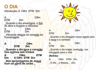 O DIA
Introdução: A C#m D7M Dm
A
C#m
D7M
Dm
_Quando o dia amanhece, o Sol
se abre e ilumina a natureza
A
C#m
D7M
Dm
_Vibrando alegria no coração da
humanidade
A

C#m
D7M
Dm
_Quando o dia toca o coração
nos unimos aos irmãos
A
C#m
D7M
Dm
A C#m D7M Dm
_Nos aproximamos de Jesus
num só clima de união _

A
C#m
D7M
Dm
_Quando o dia desperta nossa mente para
o amor e a caridade
A
C#m
D7M
Dm
_Quando o dia irradia, evolução, nos
educando para a vida
(Refrão)
A
C#m D7M Dm
_O dia, _o diaaaa... (2x)

 