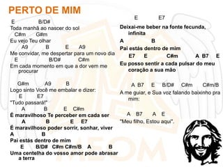 PERTO DE MIM
E
B/D#
Toda manhã ao nascer do sol
C#m
G#m
Eu vejo Teu olhar
A9
B
E
A9
Me convidar, me despertar para um novo dia
E
B/D#
C#m
Em cada momento em que a dor vem me
procurar

E

E7

Deixai-me beber na fonte fecunda,
infinita
A
B
Pai estás dentro de mim
E7
E
C#m
A B7 E
Eu posso sentir a cada pulsar do meu
coração a sua mão

G#m
A9
B
A B7 E B/D# C#m
C#m/B
Logo sinto Você me embalar e dizer:
A me guiar, e Sua voz falando baixinho pra
E
E7
mim:
"Tudo passará!"
A
B
E C#m
A B7
A E
É maravilhoso Te perceber em cada ser
"Meu filho, Estou aqui".
A
B
E E7
É maravilhoso poder sorrir, sonhar, viver
A
B
Pai estás dentro de mim
E
B/D# C#m C#m/B A
B
Uma centelha do vosso amor pode abrasar
a terra

 