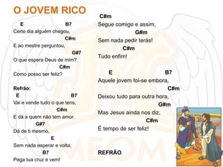 O JOVEM RICO
E
B7
Certo dia alguém chegou,
C#m
E ao mestre perguntou,
G#7
O que espera Deus de mim?
C#m
Como posso ser feliz?

Refrão:
E
B7
Vai e vende tudo o que tens,
C#m
E dá a quem não tem amor.
G#7
Dá de ti mesmo,
E
Sem nada esperar e volta,
B7
Pega tua cruz e vem!

C#m
Segue comigo e assim,
G#m
Sem nada pedir terás!
C#m
Tudo enfim!
E
B7
Aquele jovem foi-se embora,
C#m
Deixou tudo para outra hora,
G#m
Mas Jesus ainda nos diz,
C#m
É tempo de ser feliz!

REFRÃO

 
