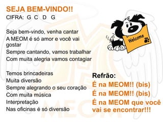 SEJA BEM-VINDO!!
CIFRA: G C D G

Seja bem-vindo, venha cantar
A MEOM é só amor e você vai
gostar
Sempre cantando, vamos trabalhar
Com muita alegria vamos contagiar
Temos brincadeiras
Muita diversão
Sempre alegrando o seu coração
Com muita música
Interpretação
Nas oficinas é só diversão

Refrão:
É na MEOM!! (bis)
É na MEOM!! (bis)
É na MEOM que você
vai se encontrar!!!

 