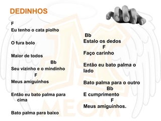 DEDINHOS
F
Eu tenho o cata piolho
O fura bolo

Maior de todos
Bb
Seu vizinho e o mindinho
F
Meus amiguinhos
Então eu bato palma para
cima
Bato palma para baixo

Bb
Estalo os dedos
F
Faço carinho
Então eu bato palma o
lado
Bato palma para o outro
Bb
E cumprimento
F
Meus amiguinhos.

 