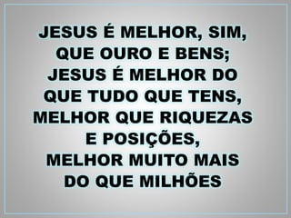JESUS É MELHOR, SIM, 
QUE OURO E BENS; 
JESUS É MELHOR DO 
QUE TUDO QUE TENS, 
MELHOR QUE RIQUEZAS 
E POSIÇÕES, 
MELHOR MUITO MAIS 
DO QUE MILHÕES 
 