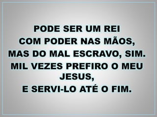 PODE SER UM REI 
COM PODER NAS MÃOS, 
MAS DO MAL ESCRAVO, SIM. 
MIL VEZES PREFIRO O MEU 
JESUS, 
E SERVI-LO ATÉ O FIM. 
 