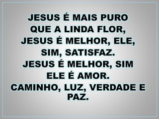 JESUS É MAIS PURO 
QUE A LINDA FLOR, 
JESUS É MELHOR, ELE, 
SIM, SATISFAZ. 
JESUS É MELHOR, SIM 
ELE É AMOR. 
CAMINHO, LUZ, VERDADE E 
PAZ. 
 
