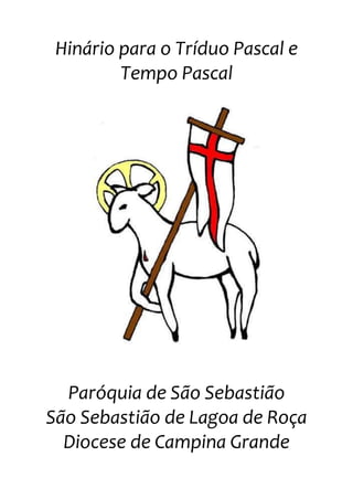 Hinário para o Tríduo Pascal e Tempo Pascal<br />center1056005<br />Paróquia de São Sebastião<br />São Sebastião de Lagoa de Roça<br />Diocese de Campina Grande<br />Cantos iniciais<br />01 Abertura da Quinta-feira Santa<br />Nós nos gloriamos na cruz de Nosso Senhor, Que hoje resplandece com o novo mandamento do amor. - Na Ceia da Nova Aliança, Jesus na tarde santa ao Pai se entregou./ Na Ceia que hoje acontece, o povo oferece a Deus o seu louvor.   <br />- Comer e beber pão e vinho, sinais de carinho, anúncio do amor! Na luta de cada jornada, a cruz é pesada. Salvai-nos, Senhor.   <br />- Viver, partilhar, cada dia a dor, a alegria, nos faz celebrar: A Páscoa de Cristo, de novo, na vida do povo, pra ressuscitar.   <br />- O povo, carrega tua cruz no escuro e na luz, marchando assim vai. A cruz plenifica a vida, resposta sofrida, vontade do Pai.<br />02 Abertura dos domingos da Páscoa<br />Cristo ressuscitou, aleluia, Venceu a morte com o amor. Cristo ressuscitou, aleluia, Venceu a morte com o amor, aleluia!<br />- Tendo vencido a morte, o Senhor ficará para sempre entre nós, para manter viva a chama do amor que reside em cada cristão, a caminho do Pai.<br />- Tendo vencido a morte, o Senhor nos abriu um horizonte feliz, pois nosso peregrinar pela face do mundo terá seu final feliz lá na casa do Pai.<br />03 Abertura dos domingos da Páscoa<br />O Senhor ressurgiu, Aleluia, aleluia!É o Cordeiro Pascal, Aleluia, aleluia!Imolado por nós, Aleluia, aleluia!É o Cristo Senhor, Ele vive e venceu, aleluia!- O Cristo Senhor ressuscitou, a nossa esperança realizou: <br />Vencida a morte para sempre, Triunfa a vida eternamente!- O Cristo remiu a seus irmãos, ao Pai os conduziu por sua mão; <br />No Espírito Santo unida esteja a família de Deus, que é a Igreja!<br />04 Abertura do Domingo da Ascensão<br />O Senhor foi preparar Um lugar para nós no céu.<br />- Ó varões galileus, que estais no céu a olhar? Aleluia!O Jesus que subiu ao céu, deve, depois, voltar! Aleluia! <br />- E Entre cantos e hinos triunfais se eleva o Senhor... Aleluia!Cante a terra e o mar, também , Cristo é vencedor... Aleluia!- Glorioso, à direita do Pai, sentou-se Jesus... Aleluia!Que nos foi preparar o céu, reino de eterna luz...Aleluia!<br />- Ó Jesus, nosso Rei e Senhor, que subis para o céu... Aleluia!Não deixeis os cristãos a sós: dai-nos o Dom de Deus... Aleluia!<br />05 Abertura do Domingo de Pentecostes<br />Nós estamos aqui reunidos, Como estavam em Jerusalém,Pois só quando vivemos unidos é que o Espírito Santo nos vem.- Ninguém pára esse vento passando; Ninguém vê e ele sopra onde quer. Força igual tem o Espírito quando. Faz a Igreja de Cristo crescer. - Feita de homens, a Igreja é divina, Pois o Espírito Santo a conduz,Como um fogo que aquece e ilumina, Que é Pureza, que é Vida, que é Luz.- Sua imagem são línguas ardentes, Pois Amor é Comunicação.E é preciso que todas as gentes saibam quanto felizes serão.<br />Kyrie<br />06 Kyrie I<br />Solo: Senhor, tende piedade de nós!Todos: Senhor, tende piedade de nós!Solo: Cristo, tende piedade de nós!Todos: Cristo, tende piedade de nós!Solo: Senhor, tende piedade de nós!Todos: Senhor, tende piedade de nós!<br />07 Kyrie II<br />Solo: Senhor, tende piedade de nós, piedade de nós!Ass: Senhor, tende piedade de nós, piedade de nós!Solo: Cristo, tende piedade de nós!Ass.: Cristo, tende piedade de nós, piedade de nós!Solo: Senhor, tende piedade de nós, piedade de nós!Ass.: Senhor, tende piedade de nós, pedade de nós!<br />Hino de Louvor<br />08 Hino de Louvor I<br />Glória a Deus nas Alturas e Paz na Terra aos homens por Ele amados. (BIS)Senhor Deus, Rei dos Céus, Deus Pai, Todo-poderoso,nós Vos louvamos, Vos bendizemos,Vos adoramos, Vos glorificamos<br />Nós vos damos graças por Vossa imensa glória.Senhor Jesus Cristo, Filho Unigênito,Senhor Deus, Cordeiro de Deus, Filho de Deus Pai,Vós que tirais o pecado do mundo,tende piedade de nós.Vós que tirais o pecado do mundo,acolhei a nossa súplicaVós que estais à direita do Pai,tende piedade de nós.Só Vós sois o Santo. Só Vós o Senhor.Só Vós o Altíssimo, Jesus Cristo,com o Espírito Santo, na glória de Deus Pai. Amém!<br />09 Hino de Louvor II<br />Solo: Glória a Deus nas Alturas<br />Coro: E Paz na Terra aos homens por Ele amados.Senhor Deus, Rei dos Céus, Deus Pai, Todo-poderoso,nós Vos louvamos, nós Vos bendizemos,nós Vos adoramos, nós Vos glorificamos<br />Nós vos damos graças por Vossa imensa glória.Senhor Jesus Cristo, Filho Unigênito,Senhor Deus, Cordeiro de Deus, Filho de Deus Pai,Vós que tirais o pecado do mundo, tende piedade de nós.Vós que tirais o pecado do mundo, acolhei a nossa súplicaVós que estais à direita do Pai, tende piedade de nós.Só Vós sois o Santo. Só Vós o Senhor.Só Vós o Altíssimo, Jesus Cristo,com o Espírito Santo, na glória de Deus Pai. Amém!<br />10 Hino de Louvor III<br />Glória a Deus nas Alturas e Paz na Terra aos homens por Ele amados.- Senhor Deus, Rei dos Céus, Deus Pai, Todo-poderoso, nós Vos louvamos, nós Vos bendizemos, nós Vos adoramos, nós Vos glorificamos<br />- Nós vos damos graças por Vossa imensa glória. Senhor Jesus Cristo, Filho Unigênito, Senhor Deus, Cordeiro de Deus, Filho de Deus Pai.- Vós que tirais o pecado do mundo, tende piedade de nós. Vós que tirais o pecado do mundo, acolhei a nossa súplica. Vós que estais à direita do Pai, tende piedade de nós.- Só Vós sois o Santo. Só Vós o Senhor. Só Vós o Altíssimo, Jesus Cristo, com o Espírito Santo, na glória de Deus Pai.<br />- Amém.<br />Salmos responsoriais para o Tríduo Pascal<br />11 Celebração da Santa Ceia<br />O cálice por nós abençoado<br />é a nossa comunhão com sangue de Jesus.<br />12 Celebração da Paixão<br />Eu me entrego, Senhor, em tuas mãosE espero pela tua salvação!<br />13 Salmos da Vigília Pascal<br />1º – Quando tu Senhor, teu Espírito envias<br />Todo mundo renasce é grande a alegria<br />2º - Mírian e Moisés, todo povo de Israel<br />Vamos juntos celebrar ao Senhor Deus dos Céus.<br />3º - Ao Senhor daí graças seu nome invocai,<br />Entre os povos seus feitos de amor proclamai<br />4º - Aleluia, Aleluia, Aleluia, Aleluia<br />Aclamação ao Evangelho<br />14 Celebração da Santa Ceia<br />Solo: Eu vos dou um novo mandamento.<br />Coro: quot;
Que vos ameis uns aos outros,assim como eu vos ameiquot;
, disse o Senhor. (bis)<br />15 Celebração da Paixão<br />Salve, ó Cristo obediente! Salve, amor onipotente,Que te entregou à cruz e te recebeu na luz!<br />- O Cristo obedeceu até a morte, humilhou-se e obedeceu o bom Jesus, humilhou-se e obedeceu, sereno e forte, humilhou-se e obedeceu até a cruz.<br />Apresentação da Oferendas<br />16 Celebração da Santa Ceia<br />- Bendito é Tu, ó Deus Criador, revestes o mundo da mais fina flor;Restauras o fraco que a Ti se confia e junto aos irmãos, em paz, o envias.<br />Ó Deus do Universo, és Pai e Senhor, Por Tua bondade recebe o louvor! (bis)<br />- Bendito és Tu, ó Deus Criador, por quem aprendeu o gesto do amor: Colher a fartura e ter a beleza de ser a partilha dos frutos na mesa!<br />- Bendito és Tu, ó Deus Criador, fecundas a terra com vida e amor!A quem aguardava um canto de festa, a mesa promete eterna seresta!<br />17 Sábado Santo e Domingos da Páscoa<br />- Bendito sejas, ó Rei da glória! Ressuscitado, Senhor da Igreja!<br />Aqui trazemos as nossas ofertasVê com bons olhos nossas humildes ofertas.Tudo o que temos, seja pra Ti, ó Senhor!- Vidas se encontram no altar de Deus, gente se doa, dom que se imola. Aqui trazemos as nossas ofertas.- Irmãos da terra, irmãos do céu, Juntos cantemos glória ao Senhor.Aqui trazemos as nossas ofertas.<br />