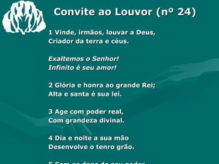 Convite ao Louvor (nº 24) 1 Vinde, irmãos, louvar a Deus,  Criador da terra e céus.  Exaltemos o Senhor!  Infinito é seu amor!  2 Glória e honra ao grande Rei;  Alta e santa é sua lei.  3 Age com poder real,  Com grandeza divinal.  4 Dia e noite a sua mão  Desenvolve o tenro grão.  5 Com os dons do seu poder  Nossas vidas faz crescer.  