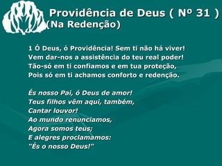 Providência de Deus ( Nº 31 ) (Na Redenção) 1 Ó Deus, ó Providência! Sem ti não há viver!  Vem dar-nos a assistência do teu real poder!  Tão-só em ti confiamos e em tua proteção,  Pois só em ti achamos conforto e redenção.  És nosso Pai, ó Deus de amor!  Teus filhos vêm aqui, também,  Cantar louvor!  Ao mundo renunciamos,  Agora somos teus;  E alegres proclamamos:  "És o nosso Deus!"  