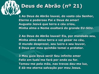 Deus de Abrão (nº 21) 1  Ao Deus de Abrão louvai, do vasto céu Senhor, Eterno e poderoso Pai e Deus de amor! Augusto Jeová que terra e céu criou, Minha alma o Nome exaltará do grande EU-SOU. 2 Ao Deus de Abrão louvai! Eis, por mandado seu, Minha alma deixa terra e vai gozar no céu, O mundo desprezei, seu lucro e seu louvor, E Deus por meu quinhão tomei e protetor. 3 Meu guia Deus será! Seu infinito amor Feliz em tudo me fará por onde eu for. Tomou-me pela mão, nas trevas deu-me luz, E dá-me eterna salvação por meu Jesus. 4 Meu Deus por si jurou, eu nele confiei, E para o céu que preparou eu subirei. Sua face eu hei de ver, confiado em seu amor, E para sempre engrandecer meu Redentor. 
