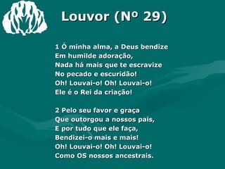 Louvor (Nº 29) 1 Ó minha alma, a Deus bendize  Em humilde adoração,  Nada há mais que te escravize  No pecado e escuridão!  Oh! Louvai-o! Oh! Louvai-o!  Ele é o Rei da criação!  2 Pelo seu favor e graça  Que outorgou a nossos pais,  E por tudo que ele faça,  Bendizei-o mais e mais!  Oh! Louvai-o! Oh! Louvai-o!  Como OS nossos ancestrais.  