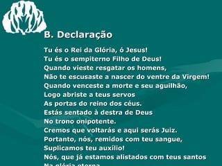 B. Declaração Tu és o Rei da Glória, ó Jesus! Tu és o sempiterno Filho de Deus! Quando vieste resgatar os homens, Não te escusaste a nascer do ventre da Virgem! Quando venceste a morte e seu aguilhão, Logo abriste a teus servos As portas do reino dos céus. Estás sentado à destra de Deus No trono onipotente. Cremos que voltarás e aqui serás Juiz. Portanto, nós, remidos com teu sangue, Suplicamos teu auxílio! Nós, que já estamos alistados com teus santos Na glória eterna. 