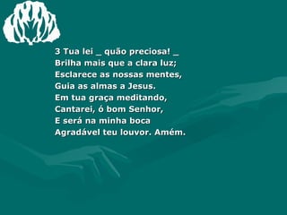 3 Tua lei _ quão preciosa! _ Brilha mais que a clara luz; Esclarece as nossas mentes, Guia as almas a Jesus. Em tua graça meditando, Cantarei, ó bom Senhor, E será na minha boca  Agradável teu louvor. Amém. 