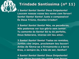 Trindade Santíssima (nº 11) 1 Santo! Santo! Santo! Deus Onipotente! Louvam nossas vozes teu nome com fervor! Santo! Santo! Santo! Justo e compassivo! És Deus Triúno, Excelso Criador! 2 Santo! Santo! Santo! Nós, os pecadores, Não podemos ver tua glória sem temor. Tu somente és Santo! Só tu és perfeito, Deus Soberano, imenso em teu amor. 3 Santo! Santo! Santo! Todos os remidos, Juntos com anjos, proclamam teu louvor! Antes de forma-se o firmamento e a terra Eras, e sempre és, e hás de ser, Senhor! 4 Santo! Santo! Santo! Deus Onipotente! Tuas obras louvam teu nome com fervor. Santo! Santo! Santo! Justo e compassivo! Deus soberano, Excelso Criador! Amém. 