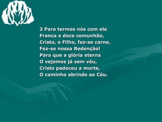 3 Para termos nós com ele Franca e doce comunhão, Cristo, o Filho, fez-se carne, Fez-se nossa Redenção! Para que a glória eterna O vejamos já sem véu, Cristo padeceu a morte, O caminho abrindo ao Céu. 