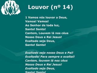 Louvor (nº 14) 1 Vamos nós louvar a Deus,  Vamos! Vamos! Ao Senhor de toda luz,  Santo! Santo! Cantem, Louvem lá nos céus Nosso Deus e Rei Jesus! Exaltado seja Deus,  Santo! Santo! Exaltado seja nosso Deus e Pai! Exaltado! Para sempre o exaltai! Cantem, louvem lá nos céus  Nosso Deus e Rei Jesus! Exaltado seja Deus,  Santo! Santo! 