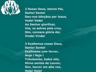 2 Nosso Deus, eterno Pai,  Santo! Santo! Deu-nos bênçãos por Jesus,  Vede! Vede! Ao Senhor glorificai,  Vós, os salvos pela cruz, Sim, conosco glória dai,  Vinde! Vinde!  3 Exaltemos nosso Deus,  Santo! Santo! Exaltemos com fervor,  Hoje ! Hoje ! Tributemos, todos nós,  Hinos santos de Louvor, Sim, louvor em alta voz,  Hoje! Hoje! 