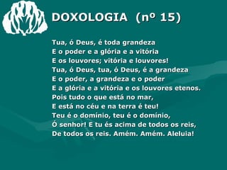 DOXOLOGIA  (nº 15) Tua, ó Deus, é toda grandeza E o poder e a glória e a vitória E os louvores; vitória e louvores! Tua, ó Deus, tua, ó Deus, é a grandeza E o poder, a grandeza e o poder E a glória e a vitória e os louvores etenos. Pois tudo o que está no mar, E está no céu e na terra é teu! Teu é o domínio, teu é o domínio, Ó senhor! E tu és acima de todos os reis, De todos os reis. Amém. Amém. Aleluia! 
