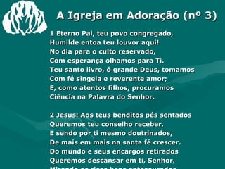 A Igreja em Adoração (nº 3) 1 Eterno Pai, teu povo congregado, Humilde entoa teu louvor aqui! No dia para o culto reservado, Com esperança olhamos para Ti. Teu santo livro, ó grande Deus, tomamos Com fé singela e reverente amor; E, como atentos filhos, procuramos Ciência na Palavra do Senhor. 2 Jesus! Aos teus benditos pés sentados Queremos teu conselho receber, E sendo por ti mesmo doutrinados, De mais em mais na santa fé crescer. Do mundo e seus encargos retirados Queremos descansar em ti, Senhor, Mirando os ricos bens entesourados Na plenitude do teu vasto amor. 