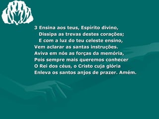 3   Ensina aos teus, Espírito divino, Dissipa as trevas destes corações; E com a luz do teu celeste ensino, Vem aclarar as santas instruções. Aviva em nós as forças da memória, Pois sempre mais queremos conhecer O Rei dos céus, o Cristo cuja glória Enleva os santos anjos de prazer. Amém. 