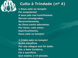 Culto à Trindade (nº 4) 1 Deus está no templo! Pai onipotente! A seus pés nos humilhamos. Servos consagrados, Reverentemente, Ao Deus santo adoramos. Por favor, com amor,  Espiritualmente, Deus está no templo! 2 Cristo está no templo! Sumo benefício Por seu sangue nos foi dado. Ele, o bom Cordeiro, Foi o sacrifício Que expiou o vil pecado. Escolheu e sofreu O cabal suplício; Cristo está no templo! 