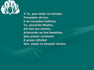 3 Tu, que estás no templo, Preceptor divino, E os corações habitas; Tu, paciente Mestre, Dá-nos teu ensino,  Aclarando as leis benditas. Que prazer conhecer A graça infinita! Sim, estás no templo! Amém. 