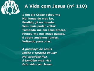 A Vida com Jesus (nº 110) 1 Um dia Cristo achou-me Mui longe do meu lar, Perdido, já no mundo, Sem mais poder voltar! Tomando-me em seus braços, Firmou-me nos meus passos, E agora andamos juntos, Voltando para o lar. A presença de Jesus Enche o coração de luz! Mui preciosa fica, E também mais rica Esta vida com Jesus. 
