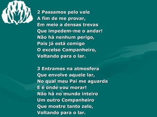 2 Passamos pelo vale A fim de me provar, Em meio a densas trevas Que impedem-me o andar! Não há nenhum perigo, Pois já está comigo O excelso Companheiro, Voltando para o lar. 3 Entramos na atmosfera Que envolve aquele lar, No qual meu Pai me aguarda E é onde vou morar! Não há no mundo inteiro Um outro Companheiro Que mostre tanto zelo, Voltando para o lar. 