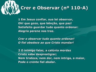 Crer e Observar (nº 110-A) 1 Em Jesus confiar, sua lei observar,  Oh! que gozo, que bênção, que paz!  Satisfeito guardar tudo quanto ordenar:  Alegria perene nos traz.  Crer e observar tudo quanto ordenar!  O fiel obedece ao que Cristo mandar!  2 O inimigo falaz, a calúnia mordaz  Cristo sabe desprestigiar;  Nem tristeza, nem dor, nem intriga, a maior,  Pode o crente fiel abalar.  