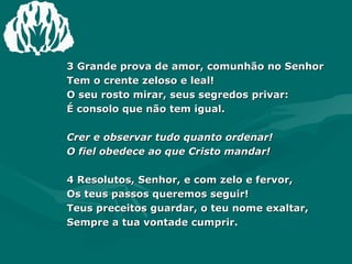 3 Grande prova de amor, comunhão no Senhor  Tem o crente zeloso e leal!  O seu rosto mirar, seus segredos privar:  É consolo que não tem igual.  Crer e observar tudo quanto ordenar!  O fiel obedece ao que Cristo mandar! 4 Resolutos, Senhor, e com zelo e fervor,  Os teus passos queremos seguir!  Teus preceitos guardar, o teu nome exaltar,  Sempre a tua vontade cumprir.  