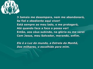 3 Jamais me desampara, nem me abandonará,  Se fiel e obediente aqui viver! Está sempre ao meu lado, e me protegerá,  Até quando face a face o possa ver! Então, aos céus subindo, na glória eu me verei Com Jesus, meu Salvador, morando, enfim. Ele é a Luz do mundo, a Estrela da Manhã, Dos milhares, o escolhido para mim. 