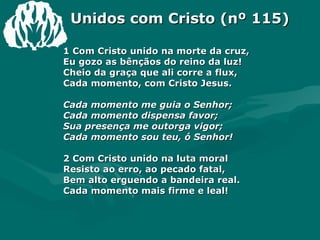 Unidos com Cristo (nº 115) 1 Com Cristo unido na morte da cruz,  Eu gozo as bênçãos do reino da luz!  Cheio da graça que ali corre a flux,  Cada momento, com Cristo Jesus.  Cada momento me guia o Senhor;  Cada momento dispensa favor;  Sua presença me outorga vigor;  Cada momento sou teu, ó Senhor!  2 Com Cristo unido na luta moral  Resisto ao erro, ao pecado fatal,  Bem alto erguendo a bandeira real.  Cada momento mais firme e leal!  