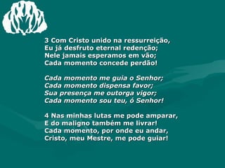 3 Com Cristo unido na ressurreição,  Eu já desfruto eternal redenção;  Nele jamais esperamos em vão;  Cada momento concede perdão!  Cada momento me guia o Senhor;  Cada momento dispensa favor;  Sua presença me outorga vigor;  Cada momento sou teu, ó Senhor! 4 Nas minhas lutas me pode amparar,  E do maligno também me livrar!  Cada momento, por onde eu andar,  Cristo, meu Mestre, me pode guiar!  