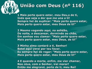 União com Deus (nº 116) 1 Mais perto quero estar, meu Deu,s de ti,  Inda que seja a dor que me una a ti!  Sempre hei de suplicar: “Mais perto quero estar,  Mais perto quero estar, meu Deus de ti!”  2 Mesmo vagando aqui, na solidão,  De noite, a descansar, dormindo ao chão,  Em sonhos vou clamar: “Mais perto quero estar,  Mais perto quero estar, meu Deus, de ti!”  3 Minha alma cantará a ti, Senhor!  Betel aqui verei por teu favor.  Eu sempre hei de rogar: “Mais perto quero estar,  Mais perto quero estar, meu Deus de ti!” 4 E quando a morte, enfim, me vier chamar,  Nos céus, com o Senhor, irei morar!  Então me alegrarei, perto de ti, meu Rei!  Perto de ti, meu Rei, meu Deus, de ti! Amém.  