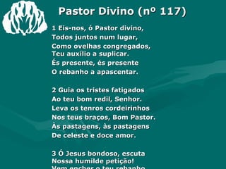 Pastor Divino (nº 117) 1 Eis-nos, ó Pastor divino,  Todos juntos num lugar,  Como ovelhas congregados,  Teu auxílio a suplicar.  És presente, és presente  O rebanho a apascentar.  2 Guia os tristes fatigados  Ao teu bom redil, Senhor.  Leva os tenros cordeirinhos  Nos teus braços, Bom Pastor.  Às pastagens, às pastagens  De celeste e doce amor.  3 Ó Jesus bondoso, escuta  Nossa humilde petição!  Vem encher o teu rebanho  De sincera gratidão!  Cantaremos, cantaremos  Tua imensa compaixão. Amém.  
