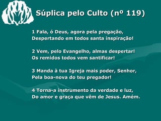 Súplica pelo Culto (nº 119) 1 Fala, ó Deus, agora pela pregação,  Despertando em todos santa inspiração!  2 Vem, pelo Evangelho, almas despertar!  Os remidos todos vem santificar!  3 Manda à tua Igreja mais poder, Senhor,  Pela boa-nova do teu pregador!  4 Torna-a instrumento da verdade e luz,  Do amor e graça que vêm de Jesus. Amém.  