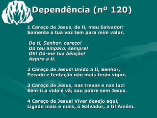 Dependência (nº 120) 1 Careço de Jesus, de ti, meu Salvador!  Somente a tua voz tem para mim valor.  De ti, Senhor, careço!  Do teu amparo, sempre!  Oh! Dá-me tua bênção!  Aspiro a ti.  2 Careço de Jesus! Unido a ti, Senhor,  Pecado e tentação não mais terão vigor.  3 Careço de Jesus, nas trevas e nas luz!  Sem ti a vida é vã; sou pobre sem Jesus.  4 Careço de Jesus! Viver desejo aqui,  Ligado mais e mais, ó Salvador, a ti! Amém.  