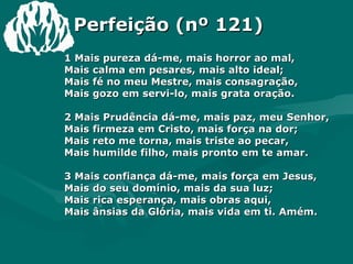 Perfeição (nº 121) 1 Mais pureza dá-me, mais horror ao mal,  Mais calma em pesares, mais alto ideal;  Mais fé no meu Mestre, mais consagração,  Mais gozo em servi-lo, mais grata oração.  2 Mais Prudência dá-me, mais paz, meu Senhor,  Mais firmeza em Cristo, mais força na dor;  Mais reto me torna, mais triste ao pecar,  Mais humilde filho, mais pronto em te amar.  3 Mais confiança dá-me, mais força em Jesus,  Mais do seu domínio, mais da sua luz;  Mais rica esperança, mais obras aqui,  Mais ânsias da Glória, mais vida em ti. Amém.  