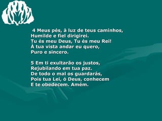 4 Meus pés, à luz de teus caminhos,  Humilde e fiel dirigirei.  Tu és meu Deus, Tu és meu Rei!  À tua vista andar eu quero,  Puro e sincero.  5 Em ti exultarão os justos,  Rejubilando em tua paz.  De todo o mal os guardarás,  Pois tua Lei, ó Deus, conhecem  E te obedecem. Amém.  