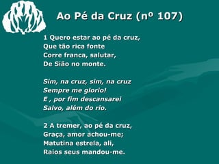 Ao Pé da Cruz (nº 107) 1 Quero estar ao pé da cruz,  Que tão rica fonte  Corre franca, salutar,  De Sião no monte.  Sim, na cruz, sim, na cruz  Sempre me glorio!  E , por fim descansarei  Salvo, além do rio.  2 A tremer, ao pé da cruz,  Graça, amor achou-me;  Matutina estrela, ali,  Raios seus mandou-me.  
