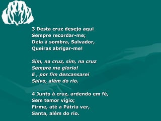 3 Desta cruz desejo aqui  Sempre recordar-me;  Dela à sombra, Salvador,  Queiras abrigar-me!  Sim, na cruz, sim, na cruz  Sempre me glorio!  E , por fim descansarei  Salvo, além do rio. 4 Junto à cruz, ardendo em fé,  Sem temor vigio;  Firme, até a Pátria ver,  Santa, além do rio.  