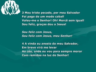 3 Meu triste pecado, por meu Salvador Foi pago de um modo cabal! Valeu-me o Senhor! Oh! Mercê sem igual! Sou feliz, graças dou a Jesus! Sou feliz com Jesus, Sou feliz com Jesus, meu Senhor! 4 A vinda eu anseio do meu Salvador, Em breve virá me levar Ao céu, onde eu vou para sempre morar Com remidos na luz do Senhor! 