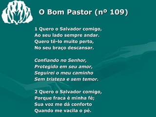 O Bom Pastor (nº 109) 1 Quero o Salvador comigo, Ao seu lado sempre andar. Quero tê-lo muito perto, No seu braço descansar. Confiando no Senhor, Protegido em seu amor, Seguirei o meu caminho Sem tristeza e sem temor. 2 Quero o Salvador comigo, Porque fraca é minha fé; Sua voz me dá conforto Quando me vacila o pé. 