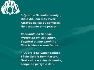 3 Quero o Salvador comigo, Dia a dia, em meu viver; Através de luz ou sombras, No desgosto e no prazer. Confiando no Senhor, Protegido em seu amor, Seguirei o meu caminho Sem tristeza e sem temor. 4 Quero o Salvador comigo, Sábio Guia e Bom Pastor, Nesta vida e além da morte, Longe de perigo e dor. 
