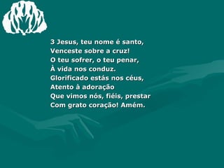 3 Jesus, teu nome é santo,  Venceste sobre a cruz!  O teu sofrer, o teu penar,  À vida nos conduz.  Glorificado estás nos céus,  Atento à adoração  Que vimos nós, fiéis, prestar  Com grato coração! Amém.  