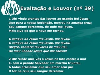 Exaltação e Louvor (nº 39) 1 Oh! vinde crentes dar louvor ao grande Rei Jesus,  Que para a nossa Redenção, morreu na amarga cruz;  Seu sangue derramou, de tudo me lavou, Mais alvo do que a neve me tornou. O sangue de Jesus me lavou, me lavou; O sangue de Jesus me lavou, me lavou! Alegre, cantarei louvores ao meu Rei, Ao meu Senhor Jesus que me salvou! 2 Oh! Vinde unir-vos a Jesus na luta contra o mal E, com o grande Salvador em marcha triunfal, A todos proclamar que seu amor sem par O fez na cruz seu sangue derramar. 