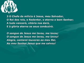 3 O Chefe da milícia é Jesus, meu Salvador, O Rei dos reis, o Redentor, o eterno e bom Senhor;  A tudo vencerá, vitória nos dará, E à glória eterna os seus conduzirá. O sangue de Jesus me lavou, me lavou; O sangue de Jesus me lavou, me lavou! Alegre, cantarei louvores ao meu Rei, Ao meu Senhor Jesus que me salvou! 