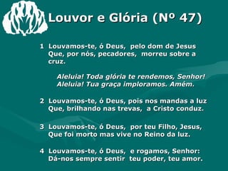 Louvor e Glória (Nº 47) 1  Louvamos-te, ó Deus,  pelo dom de Jesus  Que, por nós, pecadores,  morreu sobre a cruz.    Aleluia! Toda glória te rendemos, Senhor!    Aleluia! Tua graça imploramos. Amém.  2  Louvamos-te, ó Deus, pois nos mandas a luz  Que, brilhando nas trevas,  a Cristo conduz.  3  Louvamos-te, ó Deus,  por teu Filho, Jesus,  Que foi morto mas vive no Reino da luz.  4  Louvamos-te, ó Deus,  e rogamos, Senhor:  Dá-nos sempre sentir  teu poder, teu amor. 