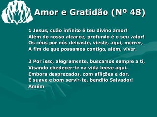 Amor e Gratidão (Nº 48) 1 Jesus, quão infinito é teu divino amor! Além do nosso alcance, profundo é o seu valor! Os céus por nós deixaste, vieste, aqui, morrer, A fim de que possamos contigo, além, viver.   2 Por isso, alegremente, buscamos sempre a ti, Visando obedecer-te na vida breve aqui. Embora desprezados, com aflições e dor, É suave e bom servir-te, bendito Salvador!  Amém 