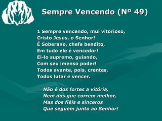 Sempre Vencendo (Nº 49) 1 Sempre vencendo, mui vitorioso, Cristo Jesus, o Senhor! É Soberano, chefe bendito, Em tudo ele é vencedor! Ei-lo supremo, guiando, Com seu imenso poder! Todos avante, pois, crentes, Todos lutar e vencer. Não é dos fortes a vitória,  Nem dos que correm melhor, Mas dos fiéis e sinceros Que seguem junto ao Senhor! 