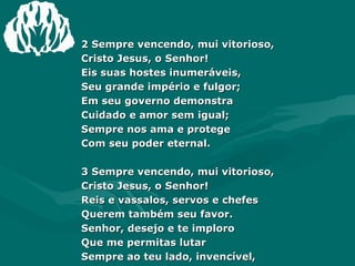 2 Sempre vencendo, mui vitorioso, Cristo Jesus, o Senhor! Eis suas hostes inumeráveis, Seu grande império e fulgor; Em seu governo demonstra Cuidado e amor sem igual; Sempre nos ama e protege Com seu poder eternal. 3 Sempre vencendo, mui vitorioso, Cristo Jesus, o Senhor! Reis e vassalos, servos e chefes Querem também seu favor. Senhor, desejo e te imploro Que me permitas lutar Sempre ao teu lado, invencível, Até meus dias findar! 